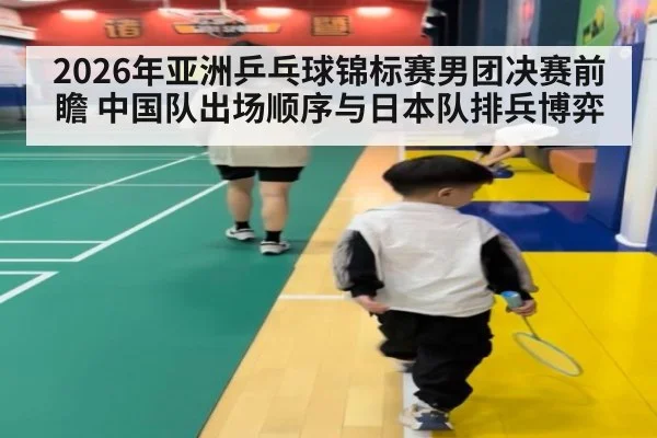 2026年亚洲乒乓球锦标赛男团决赛前瞻 中国队出场顺序与日本队排兵博弈