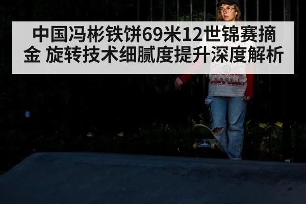 中国冯彬铁饼69米12世锦赛摘金 旋转技术细腻度提升深度解析